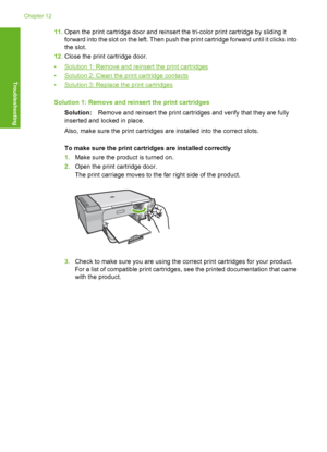 Page 20511.Open the print cartridge door and reinsert the tri-color print cartridge by sliding it 
forward into the sl ot on the left. Then push the print cartridge forward until it clicks into 
the slot. 
12. Close the print cartridge door. 
•Solution 1: Remove and reinsert the print cartridges 
•Solution 2: Clean the print cartridge contacts 
•Solution 3: Replace the print cartridges 
Solution 1: Remove and reinsert the print cartridges 
Solution: Remove and reinsert the print cartridges and verify that they...