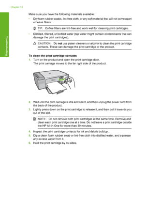 Page 207Make sure you have the following materials available: 
• Dry foam rubber swabs, lint-free cloth, or any soft material that will not come apart 
or leave fibers.
TIP: Coffee filters are lint-free and work well for cleaning print cartridges.
•Distilled, filtered, or bottled water (tap water might contain contaminants that can 
damage the print cartridges).
CAUTION: Do not use platen cleaners or alcohol to clean the print cartridge 
contacts. These can damage the print cartridge or the product.
To clean the...