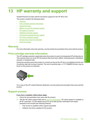 Page 21013 HP warranty and support
Hewlett-Packard provides Internet and phone support for the HP All-in-One. 
This section contains  the following topics: 
•Warranty 
•Print cartridge warranty information 
•Support process 
•Before you call HP customer support 
•HP support by phone 
•Additional warranty options 
•HP Quick Exchange Service (Japan) 
•HP Korea customer support 
•Prepare the product for shipment 
•Pack the product
Warranty
For more information about the warranty, see the printed documentation that...