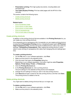 Page 40•Presentation printing: Print high-quality documents, including letters and 
transparencies. 
• Two-sided (Duplex) Printing: Print two-sided pages with the HP All-in-One 
manually. 
This section contains the following topics:
•Create printing shortcuts 
•Delete printing shortcuts 
Related topics 
•Print a borderless image 
•Print a photo on plain paper 
•Print a photo on photo paper
•Print on transparencies 
•Print on both sides of the page
Create printing shortcuts
In addition to the printing shortcuts...