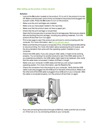 Page 92After setting up the product, it does not print 
Solution: 
• Look at the On button located on the product. If it is not lit, the product is turned 
off. Make sure the power cord is firmly connected to the product and plugged into
a power outlet. Press the  On button to turn on the product. 
• Make sure the print cartridges are installed. 
• Make sure you have paper loaded in the input tray. 
• Make sure that the product does not have a paper jam. 
• Check that the print carriage is not jammed. 
Open the...