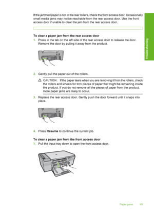 Page 98If the jammed paper is not in the rear rollers, check the front access door. Occasionally 
small media jams may not be reachable from the rear access door. Use the front 
access door if unable to clear the jam from the rear access door.
To clear a paper jam from the rear access door 
1. Press in the tab on the left side of the rear access door to release the door. 
Remove the door by pulling it away from the product.
2. Gently pull the paper out of the rollers.
CAUTION:If the paper tears when you are...