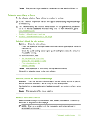 Page 114Cause:The print cartridges needed to be cleaned or there was insufficient ink.
Printouts seem blurry or fuzzy
Try the following solutions if your printout is smudged or unclear.
NOTE:There is no problem with the ink supplies and replacing the print cartridges 
is unnecessary.
TIP: After reviewing the solutions in this section, you can go to HPs support Web 
site to see if there is additional troubleshooting help. For more information, go to:
www.hp.com/support .
•Solution 1: Check the print settings...