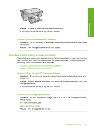 Page 118Cause:A stack of envelopes was loaded incorrectly. 
If this did not solve the issue, try the next solution.
Solution 2: Load a different type of envelope
Solution: Do not use shiny or embossed envelopes or envelopes that have clasps 
or windows. 
Cause: The wrong type of envelope was loaded.
Borderless printing produces unexpected results
Try the following solutions to resolve the issue. Solutions are listed in order, with the most 
likely solution first. If the first solution does not solve the problem,...