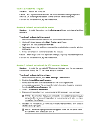 Page 170Solution 3: Restart the computer 
Solution: Restart the computer. 
Cause: You might not have restarted the computer after installing the product 
software. Or, there might have been another problem with the computer. 
If this did not solve the issue, try the next solution.
Solution 4: Uninstall and reinstall the product 
Solution: Uninstall the product from the Printers and Faxes control panel and then 
reinstall it. 
To uninstall and reinstall the product 
1. Disconnect the USB cable between the product...