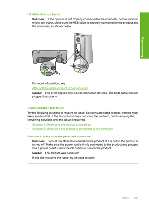 Page 186HP All-in-One not found 
Solution: If the product is not properly connected to the computer, communication 
errors can occur. Make sure the USB cable is securely connected to the product and 
the computer, as shown below.
For more information, see:
After setting up the product, it does not print 
Cause: This error applies only to USB-connected devices. The USB cable was not 
plugged in properly.
Communication test failed 
Try the following solutions to resolve the issue. Solutions are listed in order,...