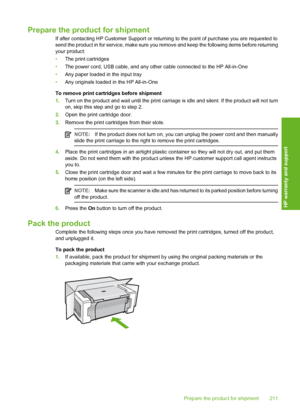 Page 214Prepare the product for shipment
If after contacting HP Customer Support or returning to the point of purchase you are requested to 
send the product in for service, make sure you re move and keep the following items before returning 
your product: 
• The print cartridges 
• The power cord, USB cable, and any other cable connected to the HP All-in-One 
• Any paper loaded in the input tray 
• Any originals loaded in the HP All-in-One 
To remove print cartridges before shipment 
1. Turn on the product and...