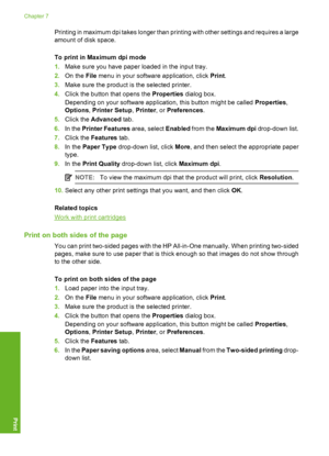 Page 45Printing in maximum dpi takes longer than printing with other settings and requires a large 
amount of disk space. 
To print in Maximum dpi mode 
1. Make sure you have paper loaded in the input tray. 
2. On the File menu in your software application, click Print. 
3. Make sure the product is the selected printer. 
4. Click the button that opens the Properties dialog box. 
Depending on your software application, this button might be called  Properties, 
Options , Printer Setup, Printer, or Preferences....