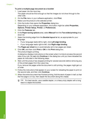 Page 47To print a multiple-page document as a booklet 
1. Load paper into the input tray. 
The paper should be thick enough so that the images do not show through to the 
other side. 
2. On the File menu in your software application, click Print. 
3. Make sure the product is the selected printer. 
4. Click the button that opens the Properties dialog box. 
Depending on your software application, this button might be called  Properties, 
Options , Printer Setup, Printer, or Preferences. 
5. Click the Features...