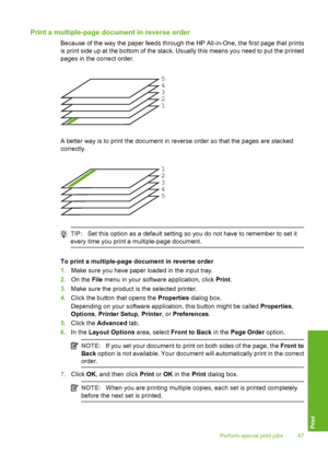 Page 50Print a multiple-page document in reverse order
Because of the way the paper feeds through the HP All-in-One, the first page that prints 
is print side up at the bottom of the stack. Usually this means you need to put the printed 
pages in the correct order.
12345
A better way is to print the document in reverse order so that the pages are stacked 
correctly.
5 4 3 21
TIP: Set this option as a default setting so you do not have to remember to set it 
every time you print a multiple-page document.
To...