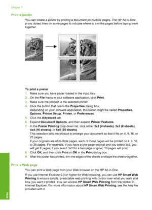 Page 53Print a poster
You can create a poster by printing a document on multiple pages. The HP All-in-One 
prints dotted lines on some pages to indicate where to trim the pages before taping them 
together.
To print a poster 
1. Make sure you have paper loaded in the input tray. 
2. On the File menu in your software application, click Print. 
3. Make sure the product is the selected printer. 
4. Click the button that opens the Properties dialog box. 
Depending on your software application, this button might be...