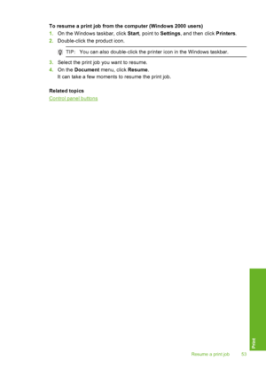 Page 56To resume a print job from the computer (Windows 2000 users) 
1. On the Windows taskbar, click Start, point to Settings, and then click Printers. 
2. Double-click the product icon.
TIP:You can also double-click the printer icon in the Windows taskbar.
3.Select the print job you want to resume. 
4. On the Document menu, click Resume. 
It can take a few moments  to resume the print job. 
Related topics
Control panel buttons
Resume a print job 53
Print
 