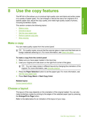 Page 588 Use the copy features
The HP All-in-One allows you to produce high-quality color and black-and-white copies 
on a variety of paper types. You can enlarge or reduce the size of an original to fit a
specific paper size, adjust the copy quality, and make high-quality copies of photos, 
including borderless copies. 
This section contains the following topics:
•Make a copy 
•Choose a layout 
•Set the copy paper type 
•Perform special copy jobs 
•Stop copying
Make a copy
You can make quality copies from the...