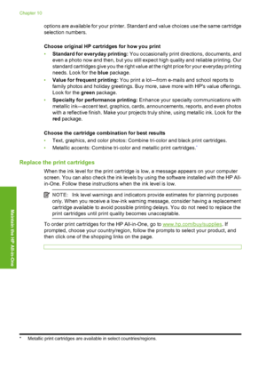 Page 75options are available for your printer. Standard and value choices use the same cartridge 
selection numbers. 
Choose original HP cartridges for how you print 
• Standard for everyday printing: You occasionally print directions, documents, and 
even a photo now and then, but you still expect high quality and reliable printing. Our 
standard cartridges give you the right value at the right price for your everyday printing 
needs. Look for the  blue package. 
• Value for frequent printing: You print a...