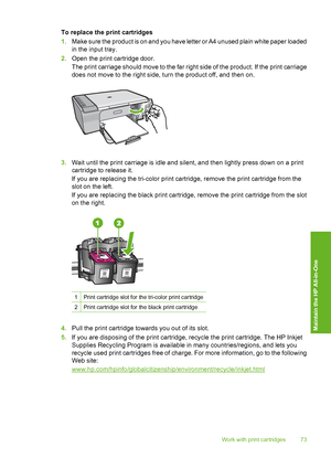 Page 76To replace the print cartridges 
1. Make sure the product is on and you have letter or A4 unused plain white paper loaded 
in the input tray. 
2. Open the print cartridge door. 
The print carriage should move to the far right side of the product. If the print carriage 
does not move to the right side, turn the product off, and then on.
3. Wait until the print carriage is idle and silent, and then lightly press down on a print 
cartridge to release it. 
If you are replacing the tri-color print cartridge,...