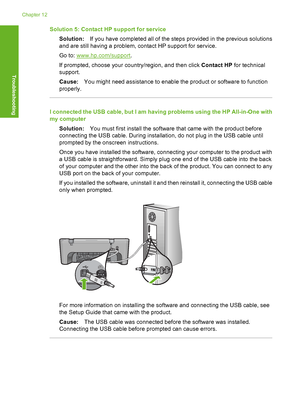 Page 91Solution 5: Contact HP support for service 
Solution: If you have completed all of the steps provided in the previous solutions 
and are still having a problem, contact HP support for service. 
Go to: www.hp.com/support . 
If prompted, choose your country/region, and then click  Contact HP for technical 
support. 
Cause: You might need assistance to enable the product or software to function 
properly.
I connected the USB cable, but I am having problems using the HP All-in-One with 
my computer...