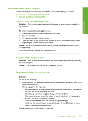 Page 116Ink streaks on the back of the paper
Try the following solutions if there is smeared ink on the back of your printout. 
•Solution 1: Print on a page of plain paper 
•Solution 2: Wait while the ink dries 
Solution 1: Print on a page of plain paper 
Solution: Print one or several pages of plain paper to soak up any excess ink in 
the product. 
To remove excess ink using plain paper 
1. Load several sheets of plain paper in the input tray. 
2. Wait five minutes. 
3. Print a document with little or no text....