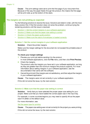 Page 125Cause:The print settings were set to print the first page of your document first. 
Because of the way the paper feeds through the product, this means the first page 
will be print side up at the bottom of the stack.
The margins are not printing as expected
Try the following solutions to resolve the issue. Solutions are listed in order, with the most
likely solution first. If the first solution does not solve the problem, continue trying the
remaining solutions until the issue is resolved. 
•Solution 1:...