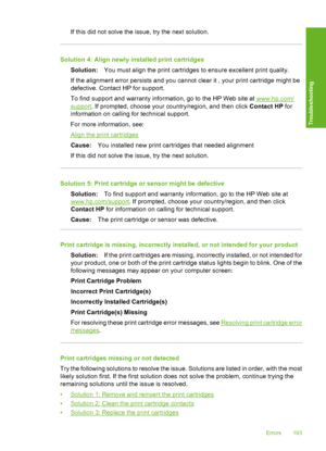 Page 196If this did not solve the issue, try the next solution.
Solution 4: Align newly installed print cartridges 
Solution: You must align the print cartridges to ensure excellent print quality. 
If the alignment error persists and you cannot clear it , your print cartridge might be 
defective. Contact HP for support. 
To find support and warranty information, go to the HP Web site at www.hp.com/
support . If prompted, choose your country/region, and then click Contact HP for 
information on calling for...