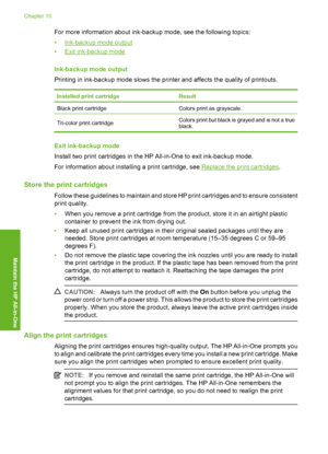 Page 79For more information about ink-backup mode, see the following topics: 
•Ink-backup mode output 
•Exit ink-backup mode 
Ink-backup mode output 
Printing in ink-backup mode slows the printer and affects the quality of printouts.
Installed pr int cartridgeResult
Black print cartridgeColors print as grayscale.
Tri-color print cartridge Colors print but black is grayed and is not a true black.
Exit ink-backup mode 
Install two print cartridges in the HP All-in-One to exit ink-backup mode.
For information...