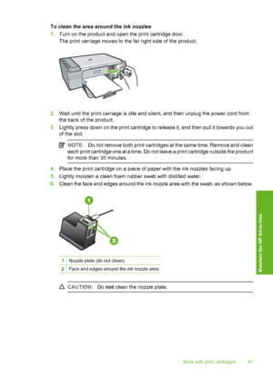 Page 84To clean the area around the ink nozzles 
1. Turn on the product and open the print cartridge door. 
The print carriage moves to the far right side of the product.
2. Wait until the print carriage is idle and silent, and then unplug the power cord from 
the back of the product. 
3. Lightly press down on the print cartridge to release it, and then pull it towards you out 
of the slot.
NOTE: Do not remove both print cartridges at the same time. Remove and clean 
each print cartridge one at a time. Do not...