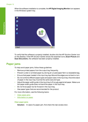 Page 97When the software installation is complete, the HP Digital Imaging Monitor icon appears 
in the Windows system tray.
To verify that the software is properly installed, double-click the HP Solution Center icon 
on the desktop. If the HP Solution Center shows the essential icons ( Scan Picture and 
Scan Document ), the software has been properly installed.
Paper jams
To help avoid paper jams, follow these guidelines: 
• Remove printed papers from the output tray frequently. 
• Prevent curled or wrinkled...