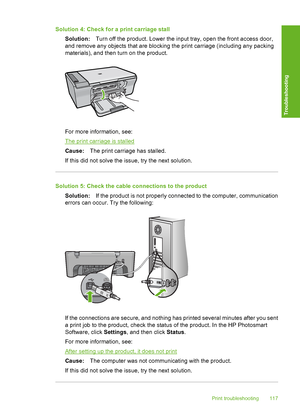 Page 120Solution 4: Check for a print carriage stall 
Solution: Turn off the product. Lower the input tray, open the front access door, 
and remove any objects that are blocking the print carriage (including any packing 
materials), and then turn on the product.
For more information, see:
The print carriage is stalled 
Cause: The print carriage has stalled. 
If this did not solve the issue, try the next solution.
Solution 5: Check the cable connections to the product
Solution: If the product is not properly...