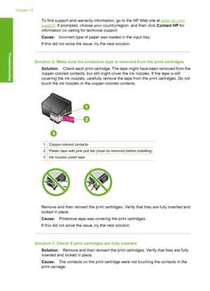 Page 195To find support and warranty information, go to the HP Web site at www.hp.com/
support. If prompted, choose your country/region, and then click Contact HP for 
information on calling for technical support. 
Cause: Incorrect type of paper was loaded in the input tray. 
If this did not solve the issue, try the next solution.
Solution 2: Make sure the protective ta pe is removed from the print cartridges 
Solution: Check each print cartridge. The tape might have been removed from the 
copper-colored...