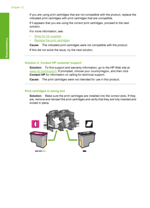 Page 201If you are using print cartridges that are not compatible with the product, replace the 
indicated print cartridges with print cartridges that are compatible. 
If it appears that you are using the correct print cartridges, proceed to the next 
solution. 
For more information, see:
•Shop for ink supplies 
•Replace the print cartridges 
Cause: The indicated print cartridges were not compatible with the product. 
If this did not solve the issue, try the next solution.
Solution 2: Contact HP customer support...