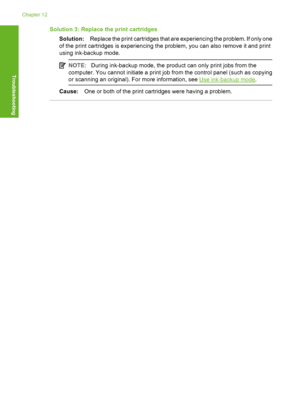 Page 209Solution 3: Replace the print cartridges 
Solution: Replace the print cartridges that are experiencing the problem. If only one 
of the print cartridges is experiencing the problem, you can also remove it and print 
using ink-backup mode.
NOTE: During ink-backup mode, the product can only print jobs from the 
computer. You cannot initiate a print job  from the control panel (such as copying 
or scanning an original). For more information, see Use ink-backup mode .
Cause:One or both of the print...