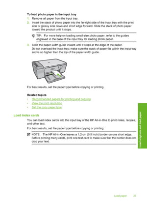 Page 30To load photo paper in the input tray 
1. Remove all paper from the input tray. 
2. Insert the stack of photo paper into the far-right side of the input tray with the print 
side or glossy si de down and short edge forward. Slide the stack of photo paper 
toward the product until it stops.
TIP: For more help on loading small-size photo paper, refer to the guides 
engraved in the base of the input tray for loading photo paper.
3. Slide the paper-width guide inward until it stops at the edge of the paper....