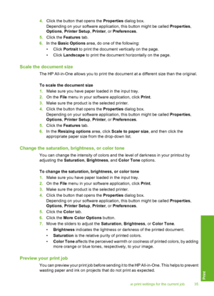 Page 384.Click the button that opens the Properties dialog box. 
Depending on your software application, this button might be called  Properties, 
Options , Printer Setup, Printer, or Preferences. 
5. Click the Features tab. 
6. In the Basic Options area, do one of the following: 
• Click  Portrait to print the document vertically on the page. 
• Click  Landscape to print the document horizontally on the page.
Scale the document size
The HP All-in-One allows you to print the document at a different size than...