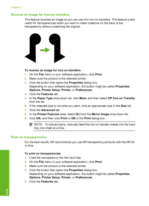 Page 51Reverse an image for iron-on transfers
This feature reverses an image so you can use it for iron-on transfers. This feature is also 
useful for transparencies when you want to make notations on the back of the 
transparency without scratching the original.
To reverse an image for iron-on transfers 
1. On the File menu in your software application, click Print. 
2. Make sure the product is the selected printer. 
3. Click the button that opens the Properties dialog box. 
Depending on your software...