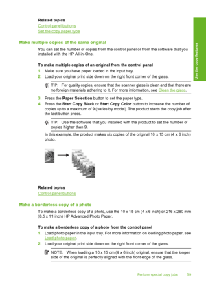 Page 62Related topics
Control panel buttons
Set the copy paper type
Make multiple copies of the same original
You can set the number of copies from the control panel or from the software that you 
installed with the HP All-in-One. 
To make multiple copies of an original from the control panel 
1. Make sure you have paper loaded in the input tray. 
2. Load your original print side down on the right front corner of the glass.
TIP:For quality copies, ensure that the scanner glass is clean and that there are 
no...