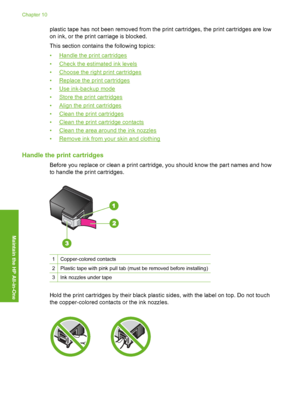 Page 73plastic tape has not been removed from the print cartridges, the print cartridges are low 
on ink, or the print carriage is blocked. 
This section contains the following topics: 
•Handle the print cartridges 
•Check the estimated ink levels
•Choose the right print cartridges
•Replace the print cartridges 
•Use ink-backup mode 
•Store the print cartridges
•Align the print cartridges 
•Clean the print cartridges 
•Clean the print cartridge contacts
•Clean the area around the ink nozzles
•Remove ink from y...