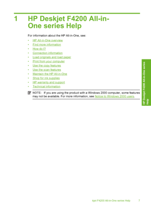 Page 101 HP Deskjet F4200 All-in- 
One series Help
For information about the HP All-in-One, see: 
•HP All-in-One overview 
•Find more information
•How do I?
•Connection information 
•Load originals and load paper 
•Print from your computer 
•Use the copy features 
•Use the scan features
•Maintain the HP All-in-One 
•Shop for ink supplies 
•HP warranty and support 
•Technical information
NOTE: If you are using the product with a Windows 2000 computer, some features 
may not be available. For more information,...