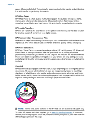 Page 29paper. It features ColorLok Technology for less smearing, bolder blacks, and vivid colors.
It is acid-free for longer lasting documents.
HP Office Paper
HP Office Paper is a high-quality multifunction paper. It is suitable for copies, drafts,
memos, and other everyday documents. It features ColorLok Technology for less
smearing, bolder blacks, and vivid colors. It is acid-free for longer lasting documents.
HP Iron-On Transfers
HP Iron-on Transfers (for color fabrics or for light or white fabrics) are the...