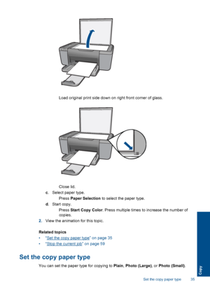 Page 38 Load original print side down on right front corner of glass.
Close lid.
c. Select paper type.
 Press Paper Selection to select the paper type.
d.Start copy.
 Press Start Copy Color. Press multiple times to increase the number of
copies.
2.View the animation for this topic.
Related topics
•“Set the copy paper type” on page 35
•“Stop the current job” on page 59
Set the copy paper type
You can set the paper type for copying to Plain, Photo (Large), or Photo (Small).
Set the copy paper type 35
Copy
 