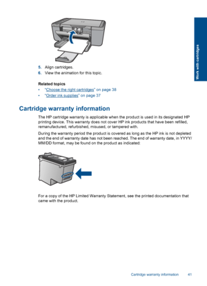 Page 445.Align cartridges.
6.View the animation for this topic.
Related topics
•“Choose the right cartridges” on page 38
•“Order ink supplies” on page 37
Cartridge warranty information
The HP cartridge warranty is applicable when the product is used in its designated HP
printing device. This warranty does not cover HP ink products that have been refilled,
remanufactured, refurbished, misused, or tampered with.
During the warranty period the product is covered as long as the HP ink is not depleted
and the end of...