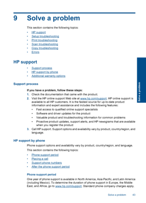 Page 469 Solve a problem
This section contains the following topics:
•HP support
•Setup troubleshooting
•Print troubleshooting
•Scan troubleshooting
•Copy troubleshooting
•Errors
HP support
•Support process
•HP support by phone
•Additional warranty options
Support process
If you have a problem, follow these steps:
1.Check the documentation that came with the product.
2.Visit the HP online support Web site at www.hp.com/support. HP online support is
available to all HP customers. It is the fastest source for...