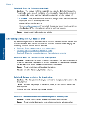 Page 49Solution 2: Press the On button more slowly
Solution:The product might not respond if you press the On button too quickly.
Press the On button once. It might take a few minutes for the product to turn on. If
you press the On button again during this time, you might turn the product off.
CAUTION:If the product still does not turn on, it might have a mechanical failure.
Unplug the product from the power outlet.
Contact HP support for service.
Go to: www.hp.com/support. If prompted, choose your...