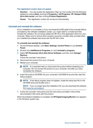 Page 50The registration screen does not appear
Solution:You can access the registration (Sign up now) screen from the Windows
taskbar by clicking Start, pointing to Programs or All Programs, HP, Deskjet F4500
All-in-One series, and then clicking Product Registration.
Cause:The registration screen did not launch automatically.
Uninstall and reinstall the software
If your installation is incomplete, or if you connected the USB cable to the computer before
prompted by the software installation screen, you might...