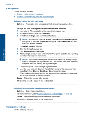 Page 53Check product
Try the following solutions.
•Solution 1: Align the print cartridges
•Solution 2: Automatically clean the print cartridges.
Solution 1: Align the print cartridges
Solution:Aligning the print cartridges can help ensure high-quality output.
To align the print cartridges from the HP Photosmart Software
1.Load letter or A4 unused plain white paper into the paper tray.
2.In the HP Solution Center, click Settings.
3.In the Print Settings area, click Printer Toolbox.
NOTE:You can also open the...