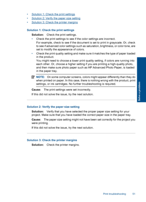 Page 54•Solution 1: Check the print settings
•Solution 2: Verify the paper size setting
•Solution 3: Check the printer margins
Solution 1: Check the print settings
Solution:Check the print settings.
•Check the print settings to see if the color settings are incorrect.
For example, check to see if the document is set to print in grayscale. Or, check
to see if advanced color settings such as saturation, brightness, or color tone, are
set to modify the appearance of colors.
•Check the print quality setting and...