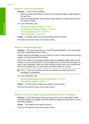 Page 111Solution 1: Check the print settings 
Solution: Check the print settings. 
• Check the paper type setting to make sure it matches the type of paper loaded in 
the input tray. 
• Check the quality setting. Use a higher quality setting to increase the amount of 
ink used for printing. 
For more information, see: 
•“Set the paper type for printing” on page 33 
•“Change the print speed or quality” on page 34
•“Print using Maximum dpi” on page 41 
•“Make a Fast copy” on page 56 
Cause: The paper type or print...