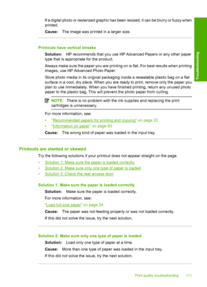 Page 114If a digital photo or rasterized graphic has been resized, it can be blurry or fuzzy when 
printed. 
Cause: The image was printed in a larger size.
Printouts have vertical streaks 
Solution: HP recommends that you use HP Advanced Papers or any other paper 
type that is appropriate for the product. 
Always make sure the paper you are printing on is flat. For best results when printing 
images, use HP Advanced Photo Paper. 
Store photo media in its original packaging inside a resealable plastic bag on a...