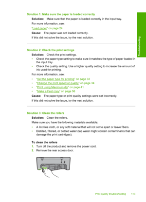 Page 116Solution 1: Make sure the paper is loaded correctly 
Solution: Make sure that the paper is loaded correctly in the input tray. 
For more information, see: 
“Load paper” on page 24 
Cause: The paper was not loaded correctly. 
If this did not solve the issue, try the next solution.
Solution 2: Check the print settings
Solution: Check the print settings. 
• Check the paper type setting to make sure it matches the type of paper loaded in 
the input tray. 
• Check the quality setting. Use a higher quality...