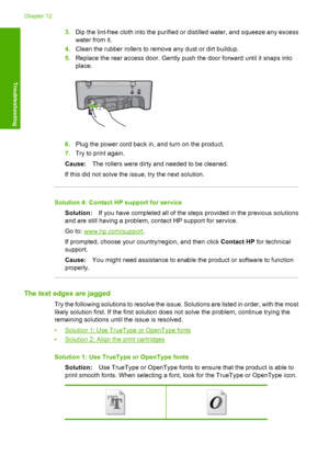 Page 1173.Dip the lint-free cloth into the purified or distilled water, and squeeze any excess 
water from it. 
4. Clean the rubber rollers to remove any dust or dirt buildup. 
5. Replace the rear access door. Gently push the door forward until it snaps into 
place.
6. Plug the power cord back in, and turn on the product. 
7. Try to print again. 
Cause: The rollers were dirty and needed to be cleaned. 
If this did not solve the issue, try the next solution.
Solution 4: Contact HP support for service
Solution: If...