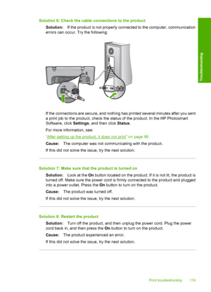 Page 122Solution 6: Check the cable connections to the product 
Solution: If the product is not properly connected to the computer, communication 
errors can occur. Try the following:
If the connections are secure, and nothing has printed several minutes after you sent
a print job to the product, check the status of the product. In the HP Photosmart 
Software, click  Settings, and then click Status. 
For more information, see:
“After setting up the product, it does not print” on page 86
Cause: The computer was...