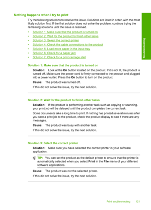 Page 124Nothing happens when I try to print
Try the following solutions to resolve the issue. Solutions are listed in order, with the most 
likely solution first. If the first solution does not solve the problem, continue trying the 
remaining solutions until the issue is resolved. 
•Solution 1: Make sure that the product is turned on 
•Solution 2: Wait for the product to finish other tasks 
•Solution 3: Select the correct printer
•Solution 4: Check the cable connections to the product 
•Solution 5: Load more...